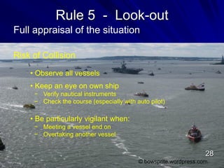 Rule 5 - Look-out
Full appraisal of the situation
Risk of Collision
• Observe all vessels
• Keep an eye on own ship
− Verify nautical instruments
− Check the course (especially with auto pilot)
• Be particularly vigilant when:
− Meeting a vessel end on
− Overtaking another vessel
© bowsprite.wordpress.com
28
 