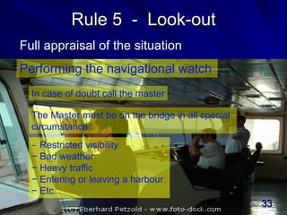 Rule 5 - Look-out
Full appraisal of the situation
Performing the navigational watch
In case of doubt call the master
The Master must be on the bridge in all special
circumstance :
− Restricted visibility
− Bad weather
− Heavy traffic
− Entering or leaving a harbour
− Etc.
33
 