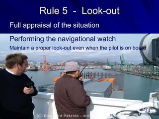 Rule 5 - Look-out
Full appraisal of the situation
Performing the navigational watch
Maintain a proper look-out even when the pilot is on board
 