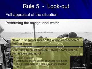 Rule 5 - Look-out
Full appraisal of the situation
Performing the navigational watch
Never trust and/or rely on the action or reaction of
another vessel
According to his experience, every OOW has his
own understanding of :
• Risk of collision
• Limitations of own vessel or vessel (s) sighted
• The development of a close quarters situation
• Etc. © en.wilkipedia.org
38
 