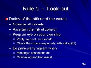 Rule 5 - Look-out
Duties of the officer of the watch
– Observe all vessels
– Ascertain the risk of collision
– Keep an eye on your own ship
Verify nautical instruments
Check the course (especially with auto pilot)
– Be particularly vigilant when:
Meeting a vessel end on
Overtaking another vessel
39
 