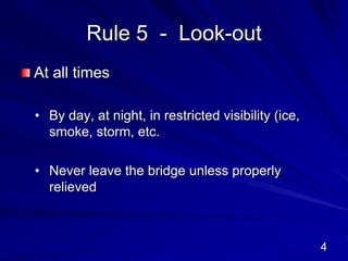 Rule 5 - Look-out
At all times
• By day, at night, in restricted visibility (ice,
smoke, storm, etc.
• Never leave the bridge unless properly
relieved
4
 