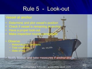 Rule 5 - Look-out
Vessel at anchor
• Determine and plot vessel’s position
• Check if vessel is remaining at anchor
• Have a proper look-out
• Make inspection rounds periodically
• Observe:
− Meteorological conditions
− Tidal conditions
− State of sea
• Notify Master and take measures if anchor drags
42
 
