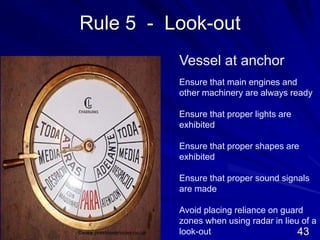 Rule 5 - Look-out
Vessel at anchor
Ensure that main engines and
other machinery are always ready
Ensure that proper lights are
exhibited
Ensure that proper shapes are
exhibited
Ensure that proper sound signals
are made
Avoid placing reliance on guard
zones when using radar in lieu of a
look-out
©www.prestonservices.co.uk 43
 
