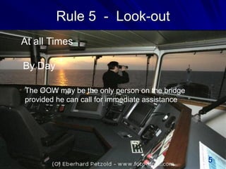 Rule 5 - Look-out
By Day
At all Times
The OOW may be the only person on the bridge
provided he can call for immediate assistance
5
 