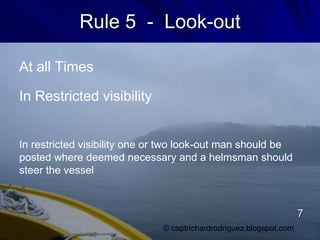 Rule 5 - Look-out
At all Times
In Restricted visibility
In restricted visibility one or two look-out man should be
posted where deemed necessary and a helmsman should
steer the vessel
© captrichardrodriguez.blogspot.com
7
 