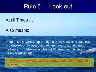 Rule 5 - Look-out
At all Times …
Also means:
In open seas (when apparently no other vessels or hazards
are observed), in congested waters, rivers, canals, near
harbours, …., when at anchor, NUC, dredging, fishing, …., in
heavy weather, etc.
© confluence.org
In all these circumstances the watch should be adequately
increased 8
 