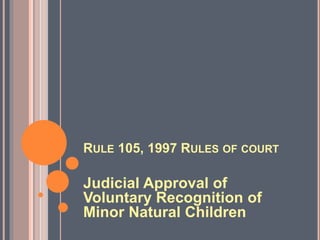 RULE 105, 1997 RULES OF COURT
Judicial Approval of
Voluntary Recognition of
Minor Natural Children
 