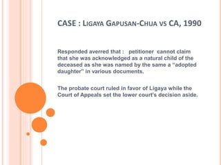 CASE : LIGAYA GAPUSAN-CHUA VS CA, 1990
Responded averred that : petitioner cannot claim
that she was acknowledged as a natural child of the
deceased as she was named by the same a “adopted
daughter” in various documents.
The probate court ruled in favor of Ligaya while the
Court of Appeals set the lower court’s decision aside.
 