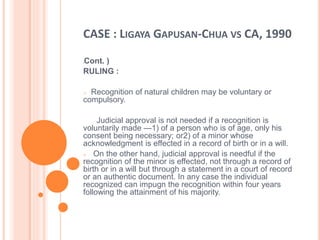 CASE : LIGAYA GAPUSAN-CHUA VS CA, 1990
(Cont. )
RULING :
o Recognition of natural children may be voluntary or
compulsory.
Judicial approval is not needed if a recognition is
voluntarily made —1) of a person who is of age, only his
consent being necessary; or2) of a minor whose
acknowledgment is effected in a record of birth or in a will.
o On the other hand, judicial approval is needful if the
recognition of the minor is effected, not through a record of
birth or in a will but through a statement in a court of record
or an authentic document. In any case the individual
recognized can impugn the recognition within four years
following the attainment of his majority.
 