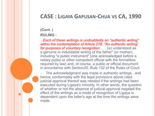 CASE : LIGAYA GAPUSAN-CHUA VS CA, 1990
(Cont. )
RULING :
o Each of these writings is undoubtedly an "authentic writing"
within the contemplation of Article 278. "An authentic writing'
for purposes of voluntary recognition . . . (is) understood as
a genuine or indubitable writing of the father" (or mother),
including "a public instrument" (one acknowledged before a
notary public or other competent official with the formalities
required by law) and, of course, a public or official document
in accordance with Section20, Rule 132 of the Rules of Court.
o The acknowledgment was made in authentic writings , and
hence, conformably with the legal provisions above cited,
judicial approval thereof was needed if the writings had been
executed during Ligaya's minority. In other words, the question
of whether or not the absence of judicial approval negated the
effect of the writings as a mode of recognition of Ligaya is
dependent upon the latter's age at the time the writings were
made.
 