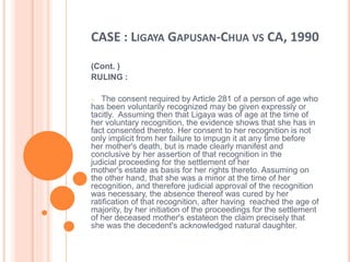 CASE : LIGAYA GAPUSAN-CHUA VS CA, 1990
(Cont. )
RULING :
o The consent required by Article 281 of a person of age who
has been voluntarily recognized may be given expressly or
tacitly. Assuming then that Ligaya was of age at the time of
her voluntary recognition, the evidence shows that she has in
fact consented thereto. Her consent to her recognition is not
only implicit from her failure to impugn it at any time before
her mother's death, but is made clearly manifest and
conclusive by her assertion of that recognition in the
judicial proceeding for the settlement of her
mother's estate as basis for her rights thereto. Assuming on
the other hand, that she was a minor at the time of her
recognition, and therefore judicial approval of the recognition
was necessary, the absence thereof was cured by her
ratification of that recognition, after having reached the age of
majority, by her initiation of the proceedings for the settlement
of her deceased mother's estateon the claim precisely that
she was the decedent's acknowledged natural daughter.
 