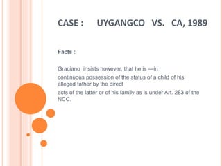 CASE : UYGANGCO VS. CA, 1989
Facts :
Graciano insists however, that he is ―in
continuous possession of the status of a child of his
alleged father by the direct
acts of the latter or of his family as is under Art. 283 of the
NCC.
 