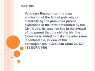 RULE 105
Voluntary Recognition – It is an
admission of the fact of paternity or
maternity by the presumed parent,
expressed in the form prescribed by the
Civil Code. Its essence lies in the avowal
of the parent that the child is his; the
formality is added to make the admission
incontestable, in view of the
consequences. (Gapusan Chua vs. CA,
183 SCRA 160)
 