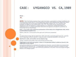 CASE : UYGANGCO VS. CA, 1989
HELD :
No .
RATIO : The Civil Code provisions they invoke have been superseded or at least modified by the
corresponding articles nthe FC. Since illegitimate children may establish their illegitimate filiation
in the same way and on the same evidenceas legitimate children (Art 175), Graciano may
establish his filiation by the means given in Art. 172. Thus while he has norecord of birth
appearing in the civil registrar or a final judgment or an admission of legitimate filiation in a
publicdocument or a private handwritten instrument and signed by the parent concerned, he
insists that he has nevertheless
been ―in an open and continuous possession of the status of an illegitimate child, which
is admissible as evidence of
filiation under Art. 172.As proof to this open and continuous possession
—
he claims that he lived with his father from 1967 until 1973, receivedsupport from him, used the
name Uyguangco without objection, a special power of attorney executed in his favor by
Apolinario‘s wife, and another one by Suplcio Uyg
uangco, shared in the profits of the copra family business of the
Uyguangco‘s and was even given a share in his deceased father‘s estate as found in the
addendum to the original
extrajudicial settlement concluded by the petitioners.However, since his father has already died,
his action is now barred as Art. 172 specifically requires that when theaction is based on other
proofs of filiation such as open and continuous possession, the action must be brought duringthe
lifetime of the alleged parent
 