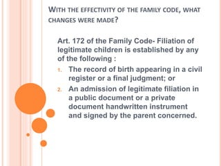 WITH THE EFFECTIVITY OF THE FAMILY CODE, WHAT
CHANGES WERE MADE?
Art. 172 of the Family Code- Filiation of
legitimate children is established by any
of the following :
1. The record of birth appearing in a civil
register or a final judgment; or
2. An admission of legitimate filiation in
a public document or a private
document handwritten instrument
and signed by the parent concerned.
 