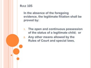 RULE 105
In the absence of the foregoing
evidence, the legitimate filiation shall be
proved by:
1. The open and continuous possession
of the status of a legitimate child; or
2. Any other means allowed by the
Rules of Court and special laws.
 