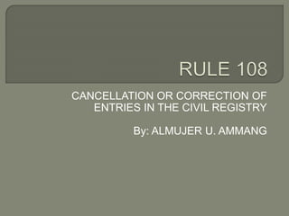 CANCELLATION OR CORRECTION OF
ENTRIES IN THE CIVIL REGISTRY
By: ALMUJER U. AMMANG
 