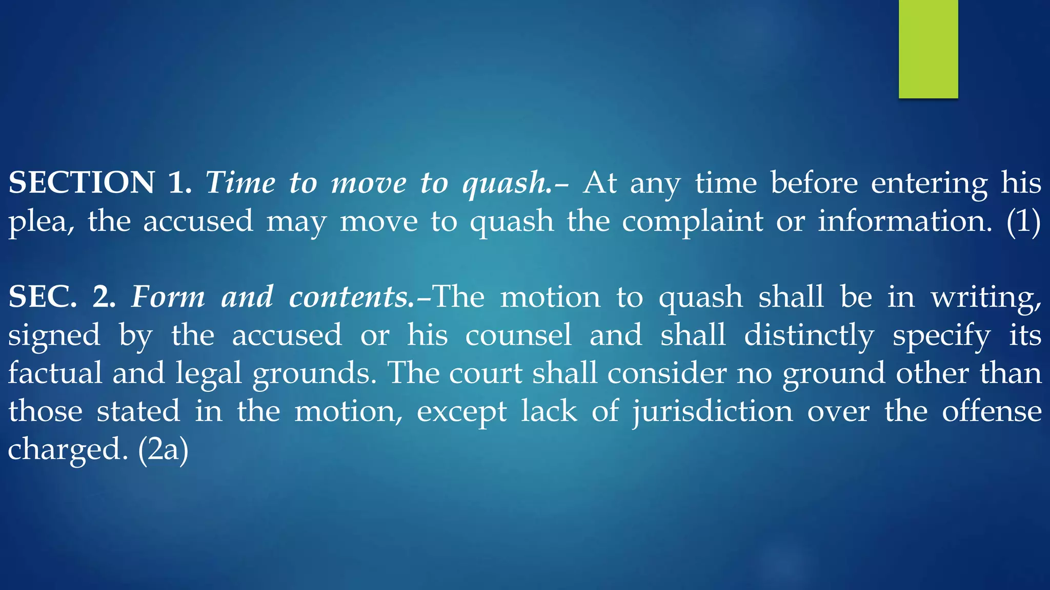 SECTION 1. Time to move to quash.– At any time before entering his
plea, the accused may move to quash the complaint or information. (1)
SEC. 2. Form and contents.–The motion to quash shall be in writing,
signed by the accused or his counsel and shall distinctly specify its
factual and legal grounds. The court shall consider no ground other than
those stated in the motion, except lack of jurisdiction over the offense
charged. (2a)
 