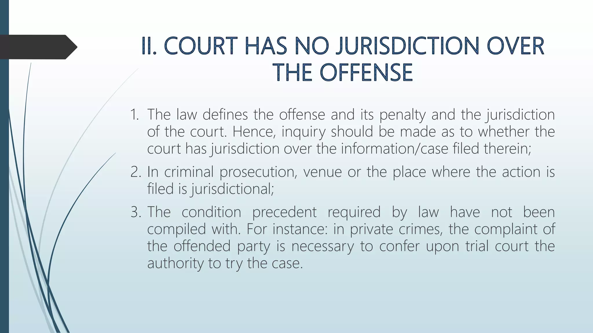 1. The law defines the offense and its penalty and the jurisdiction
of the court. Hence, inquiry should be made as to whether the
court has jurisdiction over the information/case filed therein;
2. In criminal prosecution, venue or the place where the action is
filed is jurisdictional;
3. The condition precedent required by law have not been
compiled with. For instance: in private crimes, the complaint of
the offended party is necessary to confer upon trial court the
authority to try the case.
 