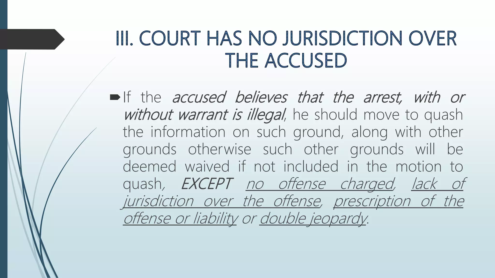 If the accused believes that the arrest, with or
without warrant is illegal, he should move to quash
the information on such ground, along with other
grounds otherwise such other grounds will be
deemed waived if not included in the motion to
quash, EXCEPT no offense charged, lack of
jurisdiction over the offense, prescription of the
offense or liability or double jeopardy.
 