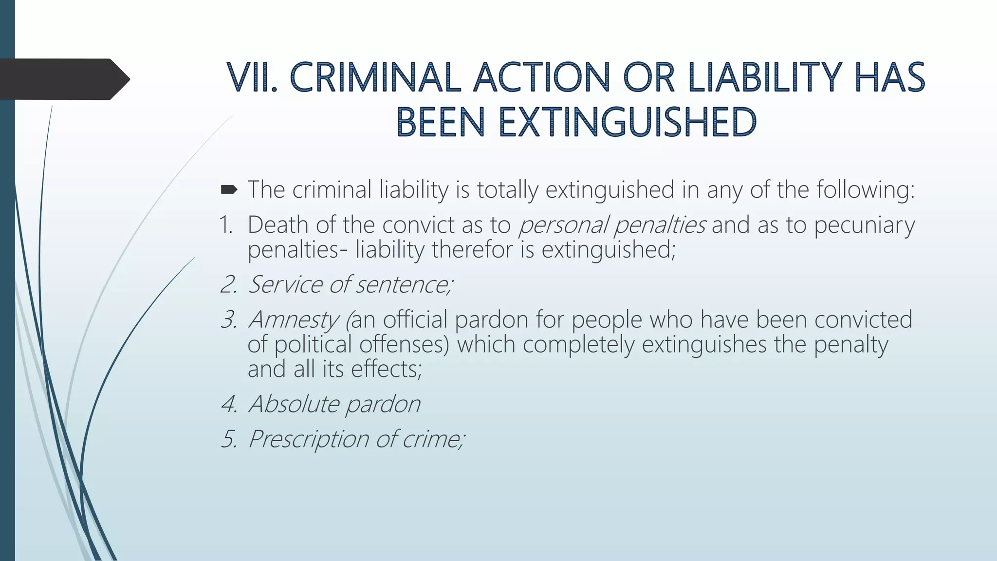  The criminal liability is totally extinguished in any of the following:
1. Death of the convict as to personal penalties and as to pecuniary
penalties- liability therefor is extinguished;
2. Service of sentence;
3. Amnesty (an official pardon for people who have been convicted
of political offenses) which completely extinguishes the penalty
and all its effects;
4. Absolute pardon
5. Prescription of crime;
 