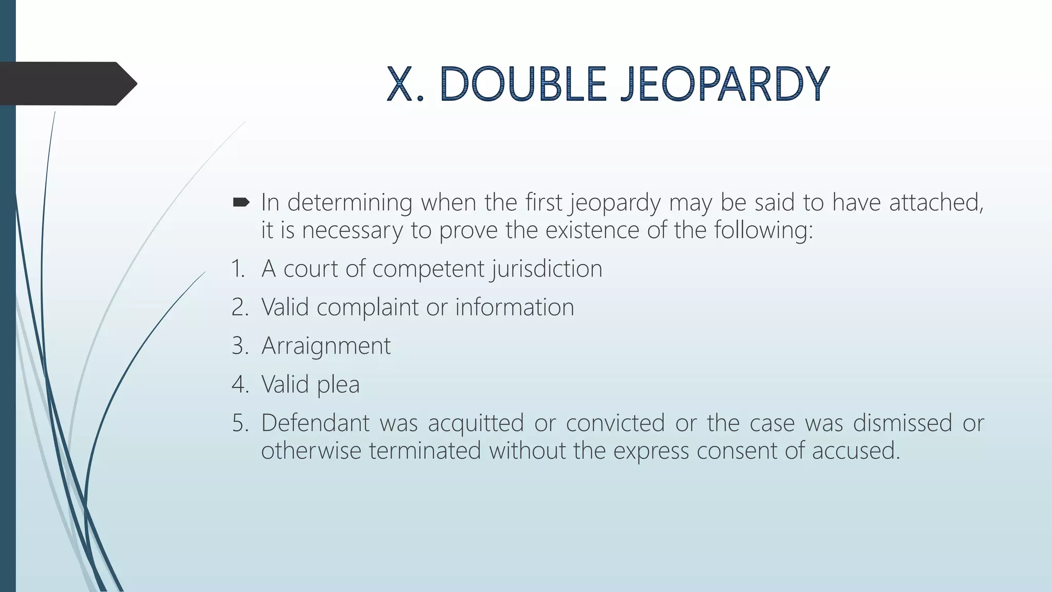  In determining when the first jeopardy may be said to have attached,
it is necessary to prove the existence of the following:
1. A court of competent jurisdiction
2. Valid complaint or information
3. Arraignment
4. Valid plea
5. Defendant was acquitted or convicted or the case was dismissed or
otherwise terminated without the express consent of accused.
 