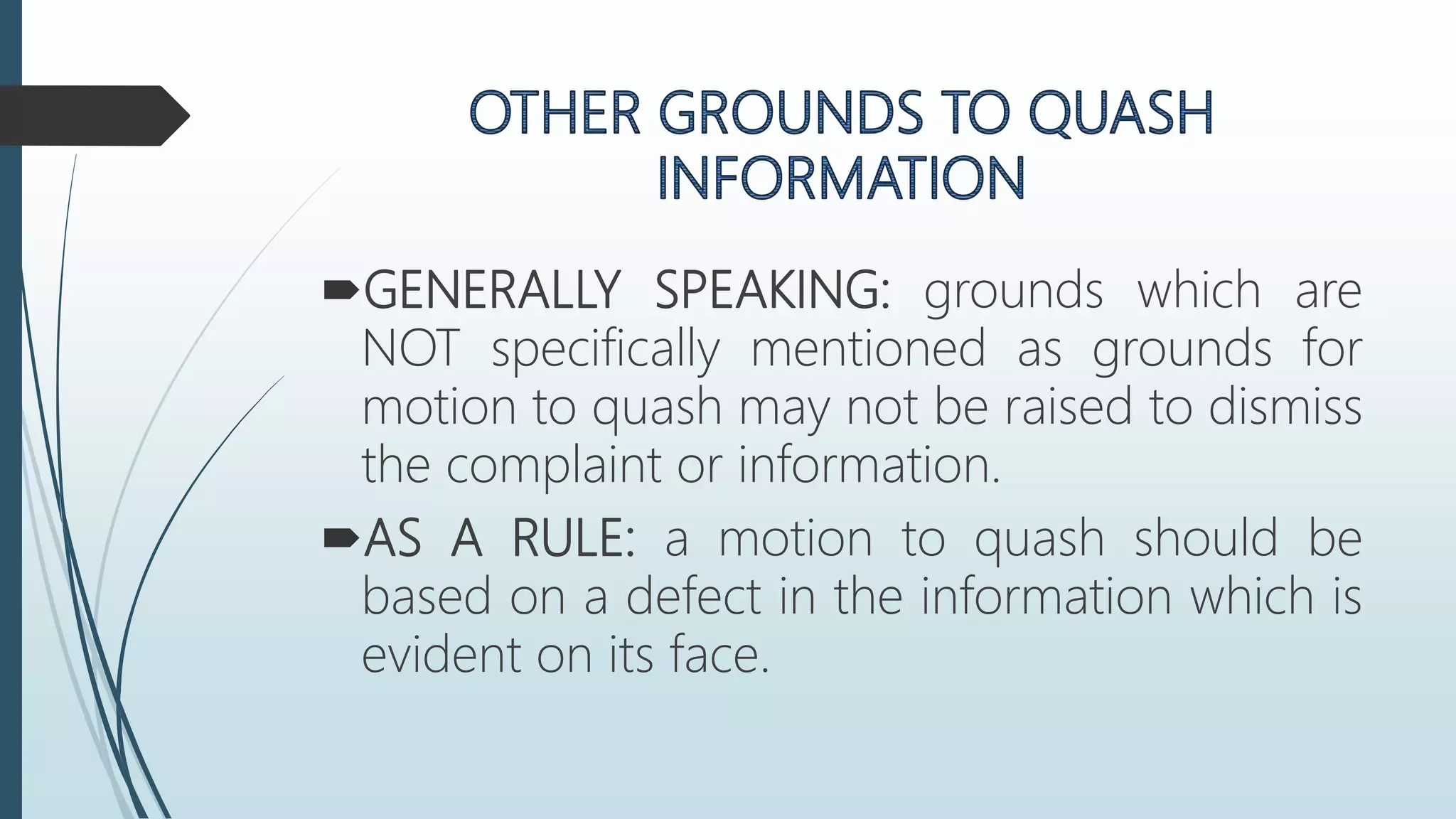 GENERALLY SPEAKING: grounds which are
NOT specifically mentioned as grounds for
motion to quash may not be raised to dismiss
the complaint or information.
AS A RULE: a motion to quash should be
based on a defect in the information which is
evident on its face.
 