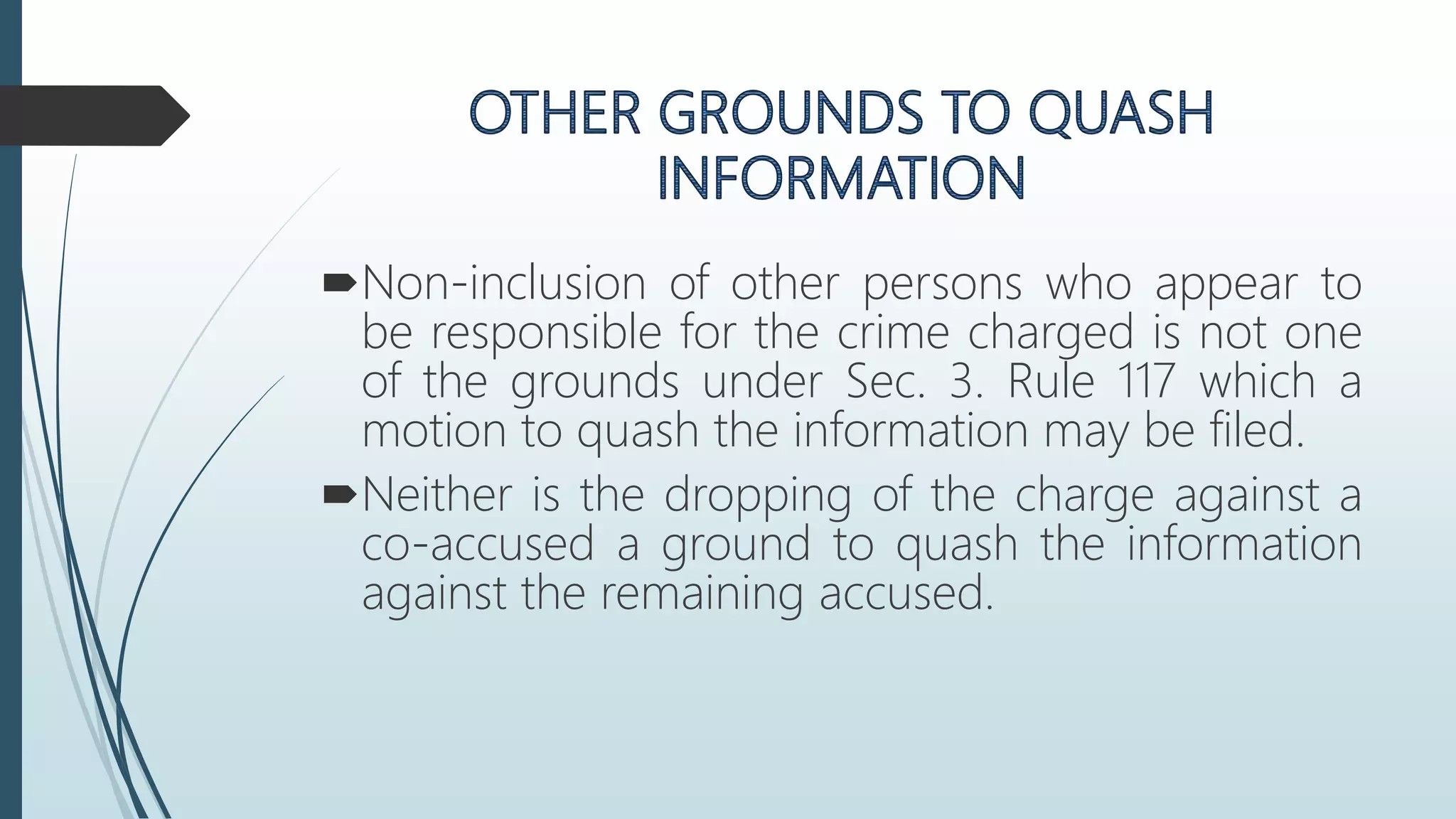 Non-inclusion of other persons who appear to
be responsible for the crime charged is not one
of the grounds under Sec. 3. Rule 117 which a
motion to quash the information may be filed.
Neither is the dropping of the charge against a
co-accused a ground to quash the information
against the remaining accused.
 
