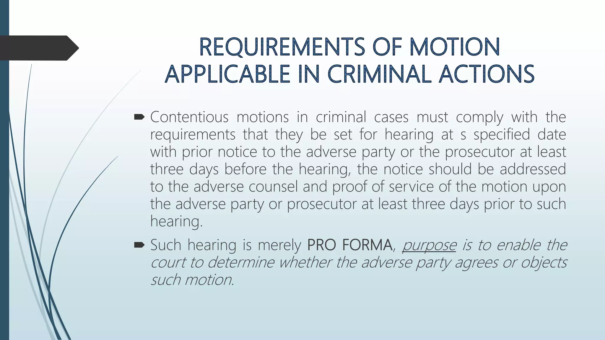  Contentious motions in criminal cases must comply with the
requirements that they be set for hearing at s specified date
with prior notice to the adverse party or the prosecutor at least
three days before the hearing, the notice should be addressed
to the adverse counsel and proof of service of the motion upon
the adverse party or prosecutor at least three days prior to such
hearing.
 Such hearing is merely PRO FORMA, purpose is to enable the
court to determine whether the adverse party agrees or objects
such motion.
 