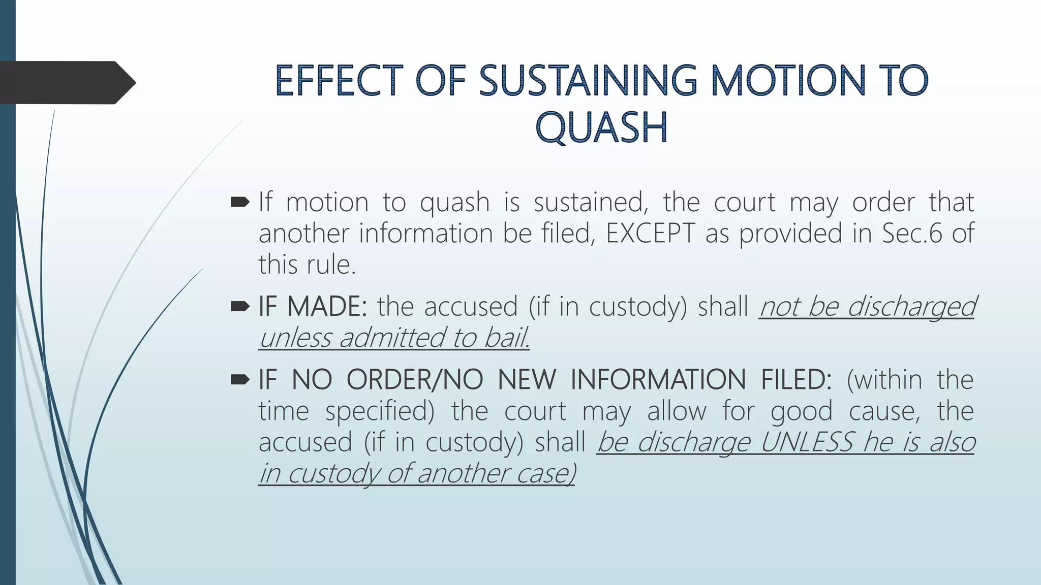  If motion to quash is sustained, the court may order that
another information be filed, EXCEPT as provided in Sec.6 of
this rule.
 IF MADE: the accused (if in custody) shall not be discharged
unless admitted to bail.
 IF NO ORDER/NO NEW INFORMATION FILED: (within the
time specified) the court may allow for good cause, the
accused (if in custody) shall be discharge UNLESS he is also
in custody of another case)
 