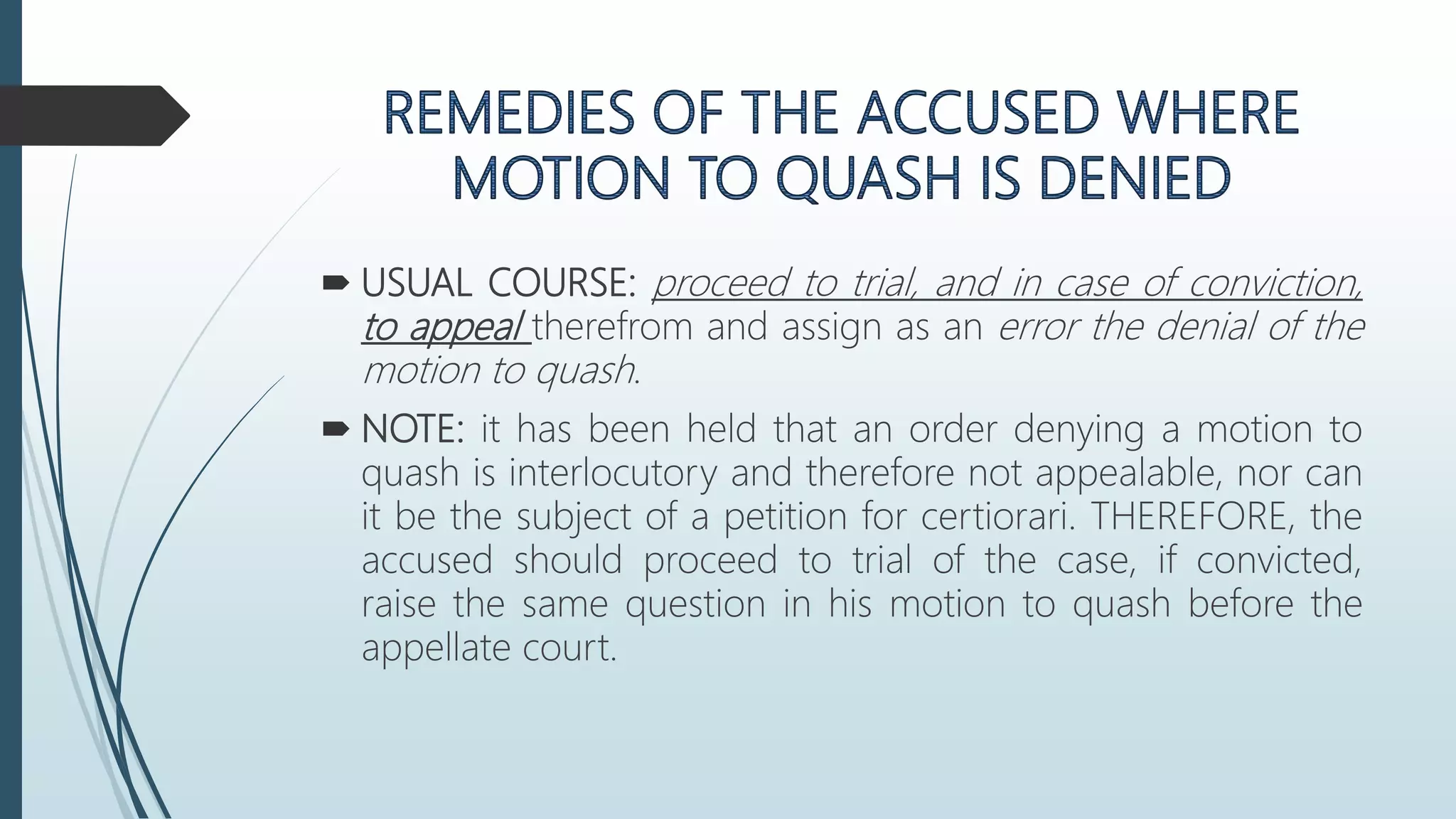  USUAL COURSE: proceed to trial, and in case of conviction,
to appeal therefrom and assign as an error the denial of the
motion to quash.
 NOTE: it has been held that an order denying a motion to
quash is interlocutory and therefore not appealable, nor can
it be the subject of a petition for certiorari. THEREFORE, the
accused should proceed to trial of the case, if convicted,
raise the same question in his motion to quash before the
appellate court.
 