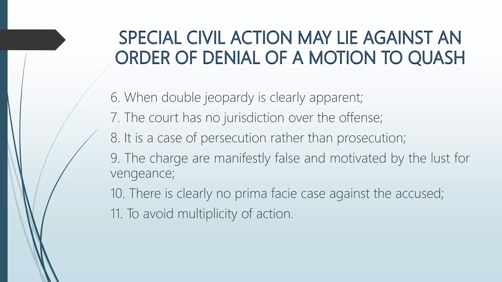 6. When double jeopardy is clearly apparent;
7. The court has no jurisdiction over the offense;
8. It is a case of persecution rather than prosecution;
9. The charge are manifestly false and motivated by the lust for
vengeance;
10. There is clearly no prima facie case against the accused;
11. To avoid multiplicity of action.
 