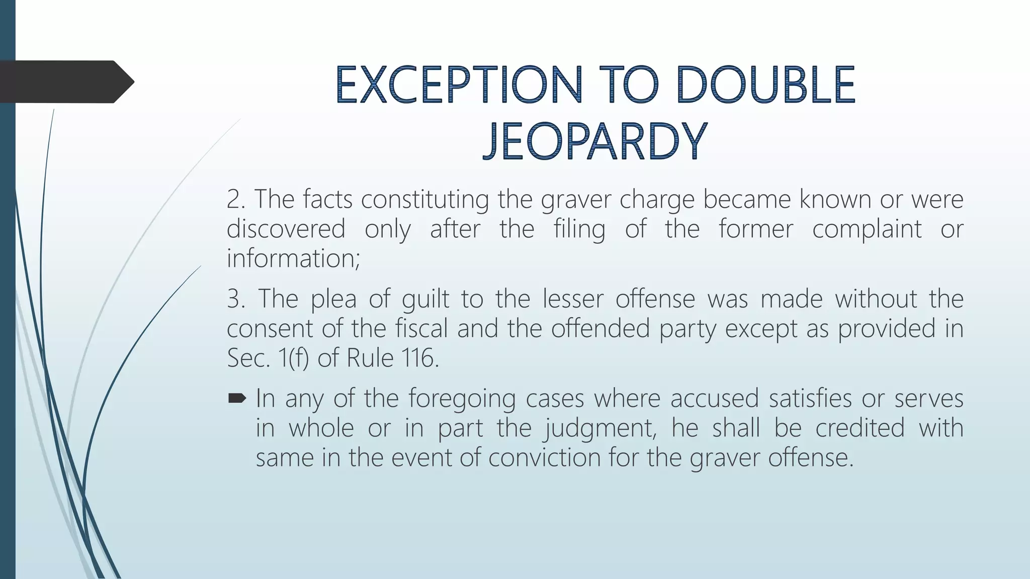 2. The facts constituting the graver charge became known or were
discovered only after the filing of the former complaint or
information;
3. The plea of guilt to the lesser offense was made without the
consent of the fiscal and the offended party except as provided in
Sec. 1(f) of Rule 116.
 In any of the foregoing cases where accused satisfies or serves
in whole or in part the judgment, he shall be credited with
same in the event of conviction for the graver offense.
 