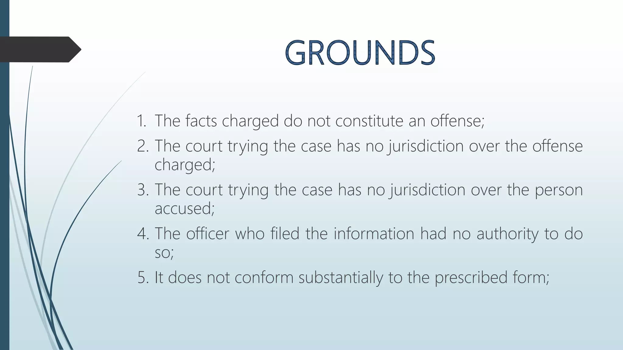 1. The facts charged do not constitute an offense;
2. The court trying the case has no jurisdiction over the offense
charged;
3. The court trying the case has no jurisdiction over the person
accused;
4. The officer who filed the information had no authority to do
so;
5. It does not conform substantially to the prescribed form;
 