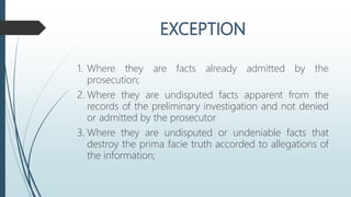 1. Where they are facts already admitted by the
prosecution;
2. Where they are undisputed facts apparent from the
records of the preliminary investigation and not denied
or admitted by the prosecutor
3. Where they are undisputed or undeniable facts that
destroy the prima facie truth accorded to allegations of
the information;
 
