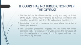 1. The law defines the offense and its penalty and the jurisdiction
of the court. Hence, inquiry should be made as to whether the
court has jurisdiction over the information/case filed therein;
2. In criminal prosecution, venue or the place where the action is
filed is jurisdictional;
3. The condition precedent required by law have not been
compiled with. For instance: in private crimes, the complaint of
the offended party is necessary to confer upon trial court the
authority to try the case.
 