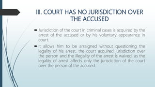  Jurisdiction of the court in criminal cases is acquired by the
arrest of the accused or by his voluntary appearance in
court.
 It allows him to be arraigned without questioning the
legality of his arrest, the court acquired jurisdiction over
the person and the illegality of the arrest is waived, as the
legality of arrest affects only the jurisdiction of the court
over the person of the accused.
 