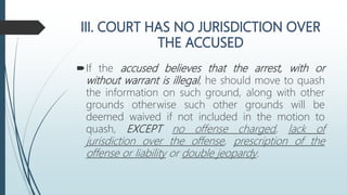 If the accused believes that the arrest, with or
without warrant is illegal, he should move to quash
the information on such ground, along with other
grounds otherwise such other grounds will be
deemed waived if not included in the motion to
quash, EXCEPT no offense charged, lack of
jurisdiction over the offense, prescription of the
offense or liability or double jeopardy.
 