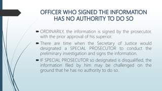  ORDINARILY, the information is signed by the prosecutor,
with the prior approval of his superior.
 There are time when the Secretary of Justice would
designated a SPECIAL PROSECUTOR to conduct the
preliminary investigation and signs the information.
 IF SPECIAL PROSECUTOR so designated is disqualified, the
information filed by him may be challenged on the
ground that he has no authority to do so.
 