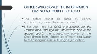 This defect cannot be cured by silence,
acquiescence, or even by express consent.
It has been held that ONLY a prosecutor, not the
Ombudsman, can sign the information filed in the
regular courts, the prosecutory power of the
Ombudsman being limited to offenses cognizable
by the Sandiganbayan in its original jurisdiction.
 