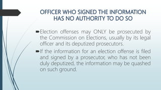 Election offenses may ONLY be prosecuted by
the Commission on Elections, usually by its legal
officer and its deputized prosecutors.
If the information for an election offense is filed
and signed by a prosecutor, who has not been
duly deputized, the information may be quashed
on such ground.
 