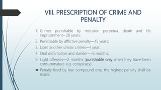 1. Crimes punishable by reclusion perpetua, death and life
imprisonment– 20 years;
2. Punishable by afflictive penalty—15 years;
3. Libel or other similar crimes—1 year;
4. Oral defamation and slander---6 months;
5. Light offenses—2 months (punishable only when they have been
consummated, e.g. conspiracy)
 Penalty fixed by law: compound one, the highest penalty shall be
made.
 