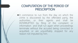 It commence to run from the day on which the
crime is discovered by the offended party, the
authorities, or their agents and shall be
INTERRUPTED by filing of the complaint or
information and shall run again when proceedings
terminate without the accused being convicted or
acquitted, or are unjustifiably stopped for any
reason not imputed by him.
 