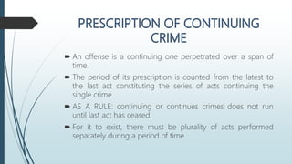  An offense is a continuing one perpetrated over a span of
time.
 The period of its prescription is counted from the latest to
the last act constituting the series of acts continuing the
single crime.
 AS A RULE: continuing or continues crimes does not run
until last act has ceased.
 For it to exist, there must be plurality of acts performed
separately during a period of time.
 