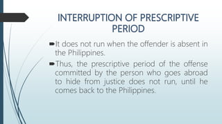 It does not run when the offender is absent in
the Philippines.
Thus, the prescriptive period of the offense
committed by the person who goes abroad
to hide from justice does not run, until he
comes back to the Philippines.
 