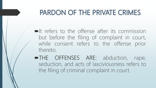 It refers to the offense after its commission
but before the filing of complaint in court,
while consent refers to the offense prior
thereto.
THE OFFENSES ARE: abduction, rape,
seduction, and acts of lasciviousness refers to
the filing of criminal complaint in court.
 