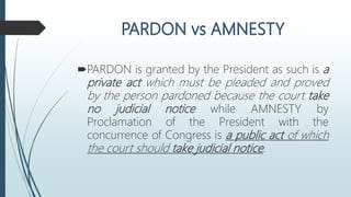 PARDON is granted by the President as such is a
private act which must be pleaded and proved
by the person pardoned because the court take
no judicial notice while AMNESTY by
Proclamation of the President with the
concurrence of Congress is a public act of which
the court should take judicial notice.
 
