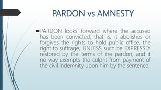 PARDON looks forward where the accused
has been convicted, that is, it abolishes or
forgives the rights to hold public office, the
right to suffrage, UNLESS such be EXPRESSLY
restored by the terms of the pardon, and it
no way exempts the culprit from payment of
the civil indemnity upon him by the sentence.
 