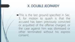 This is the last ground specified in Sec.
3, for motion to quash is that the
accused has been previously convicted
or acquitted of the offense charged, or
the case against him was dismissed or
other terminated without his express
consent.
 